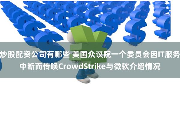 炒股配资公司有哪些 美国众议院一个委员会因IT服务中断而传唤CrowdStrike与微软介绍情况