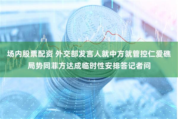 场内股票配资 外交部发言人就中方就管控仁爱礁局势同菲方达成临时性安排答记者问