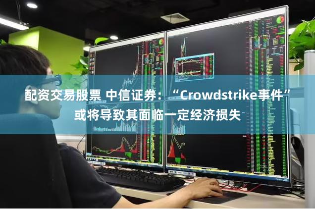 配资交易股票 中信证券:“Crowdstrike事件”或将导致其面临一定经济损失