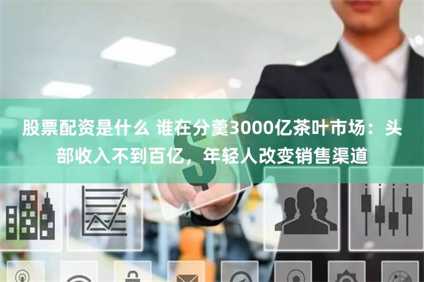 股票配资是什么 谁在分羹3000亿茶叶市场:头部收入不到百亿,年轻人改变销售渠道
