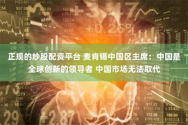 正规的炒股配资平台 麦肯锡中国区主席:中国是全球创新的领导者 中国市场无法取代