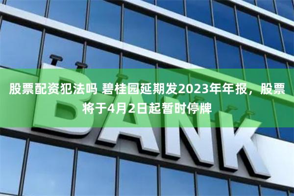股票配资犯法吗 碧桂园延期发2023年年报,股票将于4月2日起暂时停牌