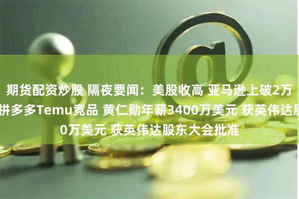 期货配资炒股 隔夜要闻:美股收高 亚马逊上破2万亿美元 推出拼多多Temu竞品 黄仁勋年薪3400万美元 获英伟达股东大会批准