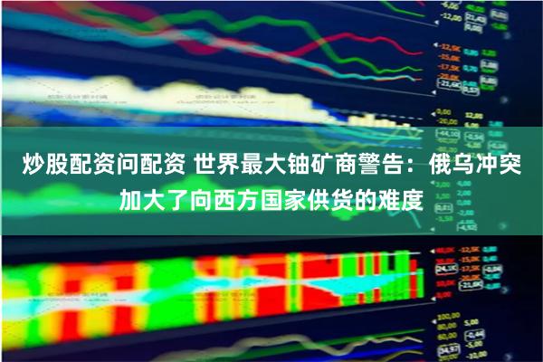 炒股配资问配资 世界最大铀矿商警告:俄乌冲突加大了向西方国家供货的难度