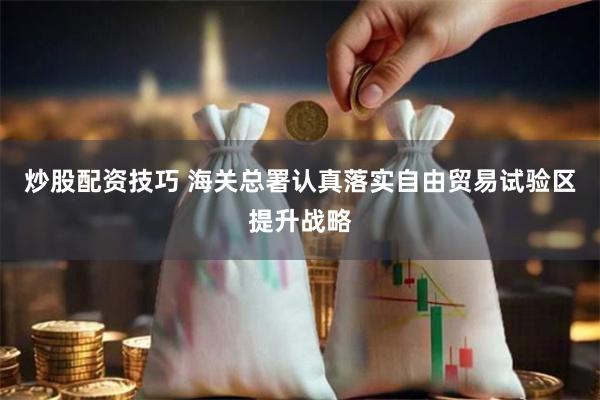 炒股配资技巧 海关总署认真落实自由贸易试验区提升战略