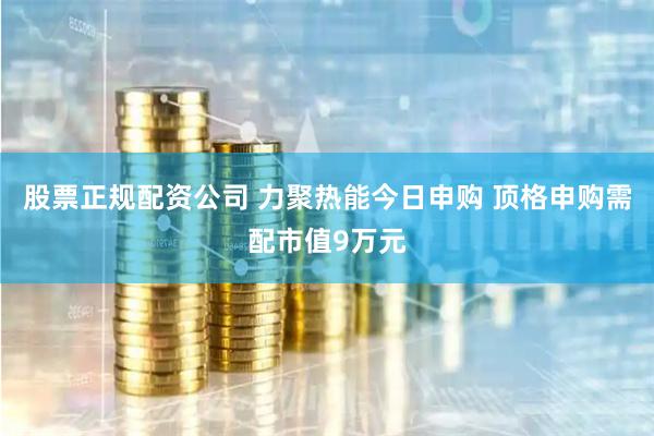 股票正规配资公司 力聚热能今日申购 顶格申购需配市值9万元