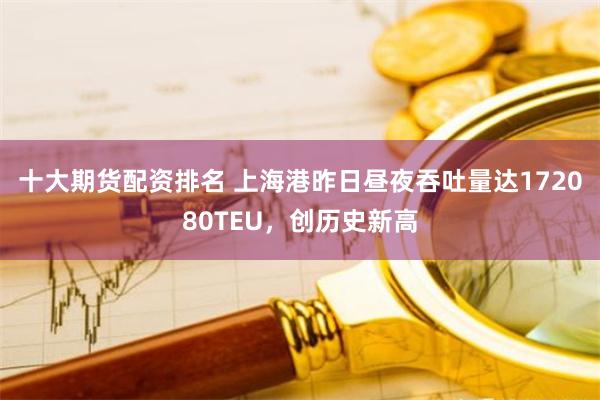 十大期货配资排名 上海港昨日昼夜吞吐量达172080TEU,创历史新高