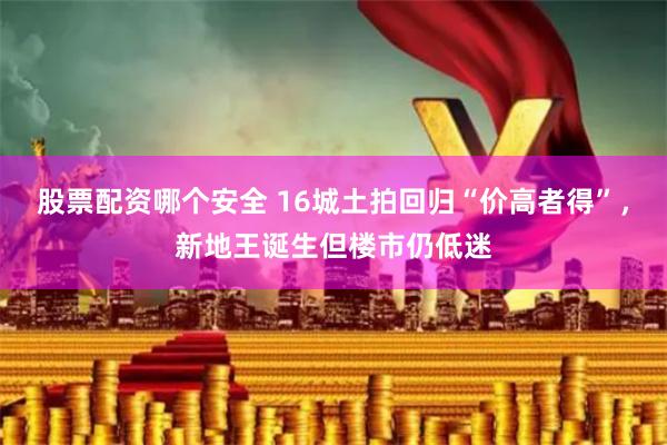 股票配资哪个安全 16城土拍回归“价高者得”,新地王诞生但楼市仍低迷