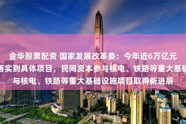 金华股票配资 国家发展改革委:今年近6万亿元政府投资绝大部分已落实到具体项目,民间资本参与核电、铁路等重大基础设施项目取得新进展