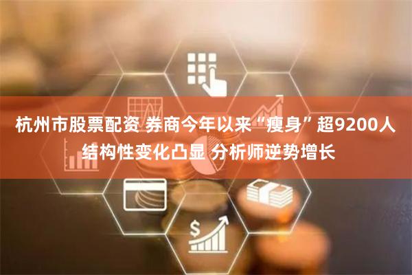 杭州市股票配资 券商今年以来“瘦身”超9200人 结构性变化凸显 分析师逆势增长