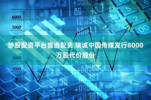 炒股配资平台皆选配资 瑞诚中国传媒发行8000万股代价股份