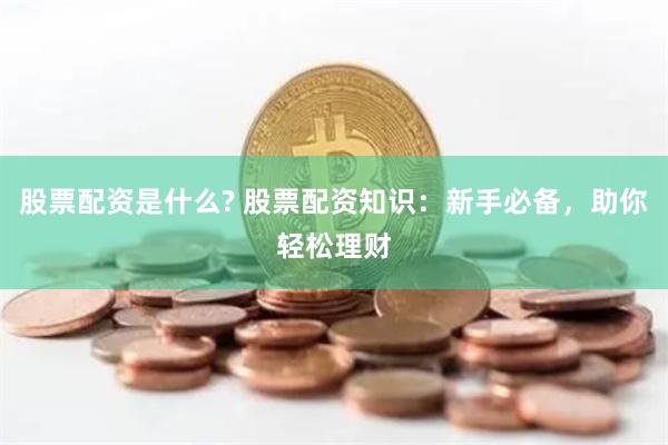 股票配资是什么? 股票配资知识:新手必备,助你轻松理财