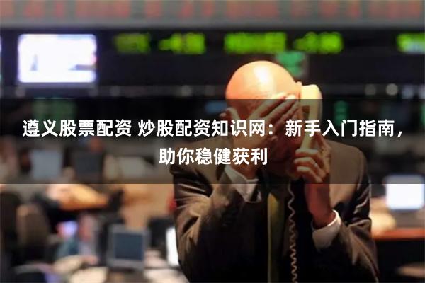 遵义股票配资 炒股配资知识网:新手入门指南,助你稳健获利