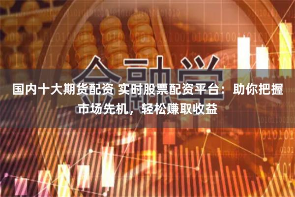国内十大期货配资 实时股票配资平台:助你把握市场先机,轻松赚取收益