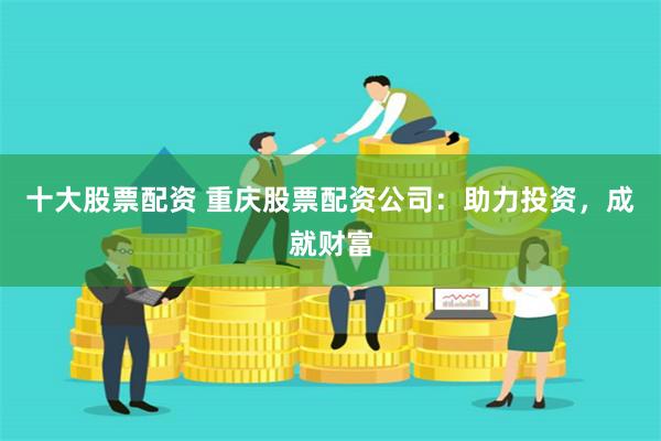 十大股票配资 重庆股票配资公司:助力投资,成就财富