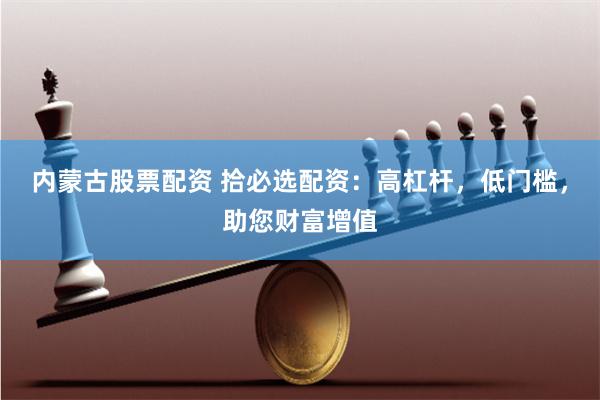 内蒙古股票配资 拾必选配资:高杠杆,低门槛,助您财富增值