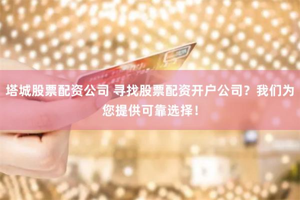 塔城股票配资公司 寻找股票配资开户公司?我们为您提供可靠选择!