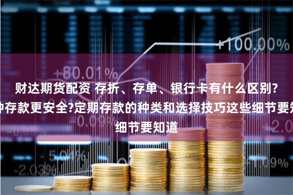 财达期货配资 存折、存单、银行卡有什么区别?哪种存款更安全?定期存款的种类和选择技巧这些细节要知道