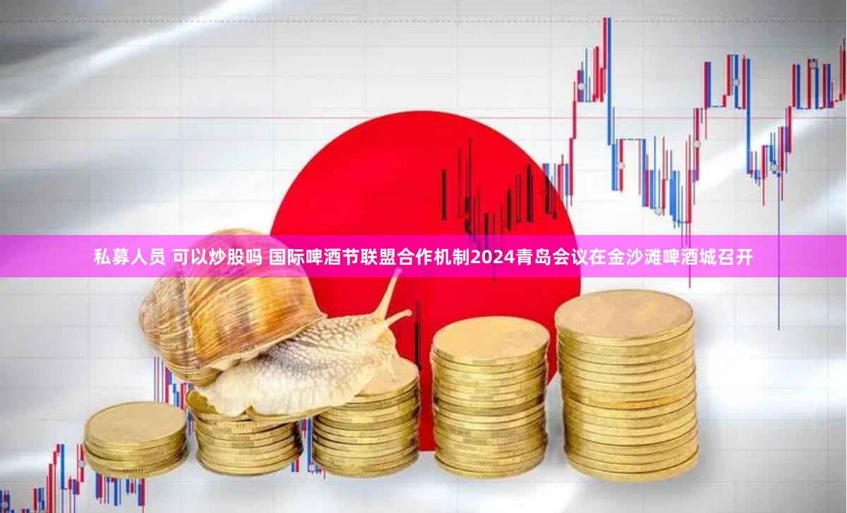 私募人员 可以炒股吗 国际啤酒节联盟合作机制2024青岛会议在金沙滩啤酒城召开