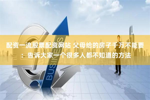 配资一流股票配资网站 父母给的房子千万不能要 :告诉大家一个很多人都不知道的方法