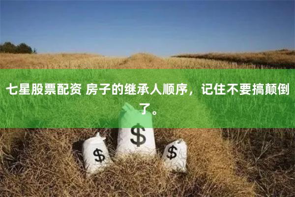 七星股票配资 房子的继承人顺序,记住不要搞颠倒了。