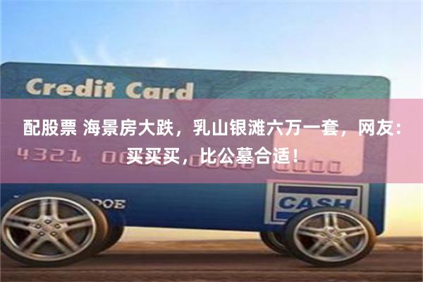配股票 海景房大跌,乳山银滩六万一套,网友:买买买,比公墓合适!