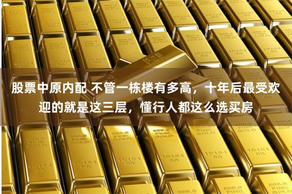 股票中原内配 不管一栋楼有多高,十年后最受欢迎的就是这三层,懂行人都这么选买房