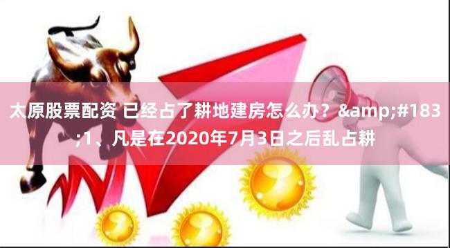 太原股票配资 已经占了耕地建房怎么办?·1、凡是在2020年7月3日之后乱占耕