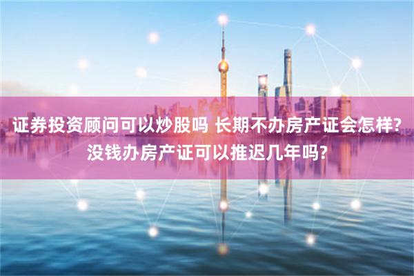 证券投资顾问可以炒股吗 长期不办房产证会怎样?没钱办房产证可以推迟几年吗?