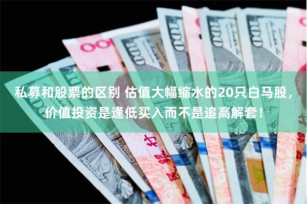 私募和股票的区别 估值大幅缩水的20只白马股,价值投资是逢低买入而不是追高解套!