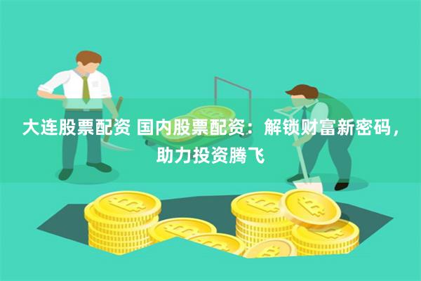 大连股票配资 国内股票配资:解锁财富新密码,助力投资腾飞