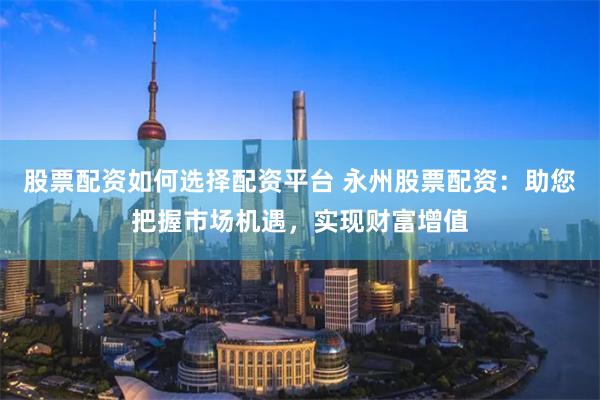 股票配资如何选择配资平台 永州股票配资:助您把握市场机遇,实现财富增值