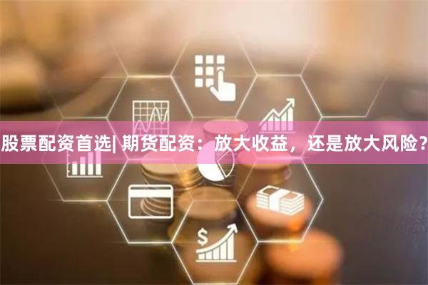 股票配资首选| 期货配资:放大收益,还是放大风险?