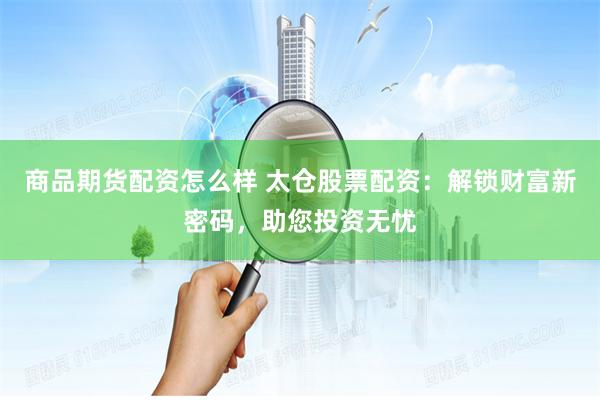 商品期货配资怎么样 太仓股票配资：解锁财富新密码，助您投资无忧