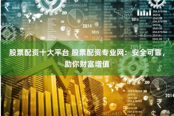 股票配资十大平台 股票配资专业网：安全可靠，助你财富增值